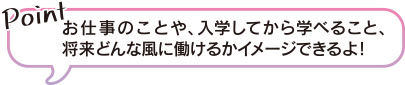 お仕事のことや、入学してから学べること、将来どんな風に働けるかイメージできるよ！